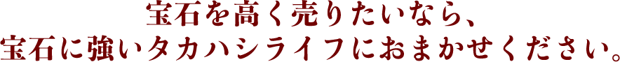 宝石を高く売りたいなら、宝石に強いタカハシライフにおまかせください。