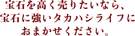 宝石を高く売りたいなら、宝石に強いタカハシライフにおまかせください。