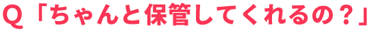 Ｑ「ちゃんと保管してくれるの？」