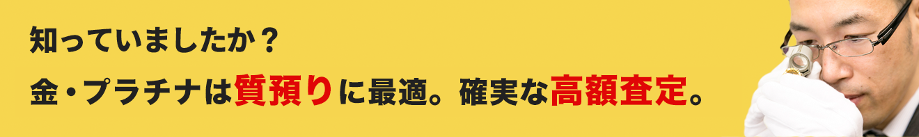 知っていましたか？金・プラチナは質預りに最適。確実な高額査定。