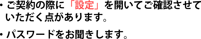 ご契約の際に「設定」を開いてご確認させていただく点があります。パスワードをお聞きします。