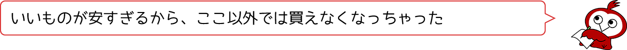 いいものが安すぎるから、ここ以外では買えなくなっちゃった