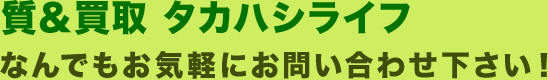 質・買取　タカハシライフ　なんでもお気軽にお問い合わせ下さい！