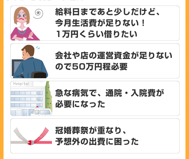 ・給料日まであと少しだけど、今月生活費が足りない！1万円くらい借りたい・会社や店の運営資金が足りないので50万円ほど必要・急な病気で、通院・入院費が必要になった・冠婚葬祭が重なり、予想外の出費に困った