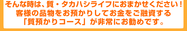 そんな時は、質・タカハシライフにおまかせください！お客様の品物をお預かりしてお金をご融資する「質預かりコース」が非常にお勧めです。