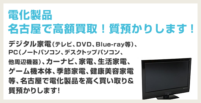 電化製品、名古屋で高価買取！質預かりします！デジタル家電（テレビ、DVD、Blue-ray等）、ＰＣ（ノートパソコン、デスクトップパソコン、他周辺機器）、カーナビ、家電、生活家電、ゲーム機本体、季節家電、健康美容家電等、名古屋で電化製品を高く買い取り＆質預かりします！